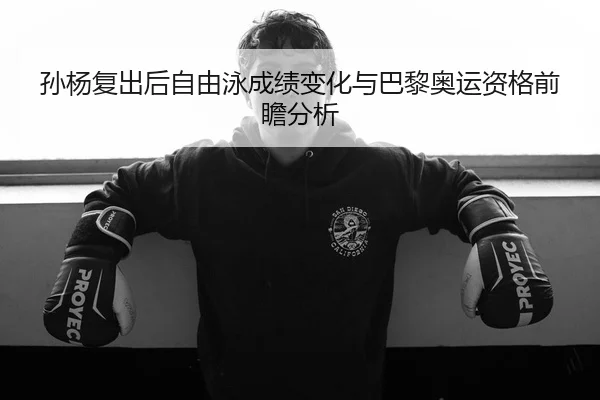 孙杨复出后自由泳成绩变化与巴黎奥运资格前瞻分析
